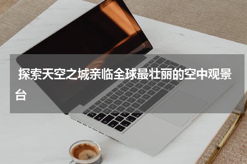  探索天空之城亲临全球最壮丽的空中观景台