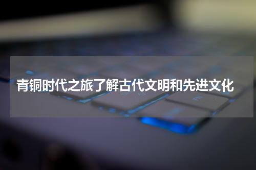  青铜时代之旅了解古代文明和先进文化