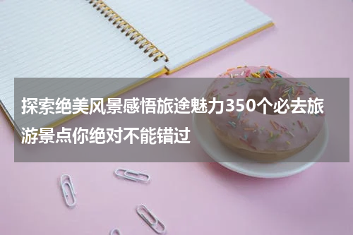 探索绝美风景感悟旅途魅力350个必去旅游景点你绝对不能错过