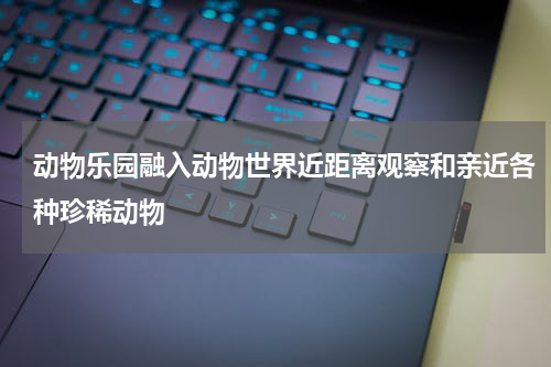 动物乐园融入动物世界近距离观察和亲近各种珍稀动物