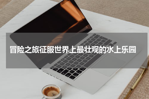  冒险之旅征服世界上最壮观的水上乐园