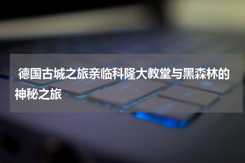  德国古城之旅亲临科隆大教堂与黑森林的神秘之旅