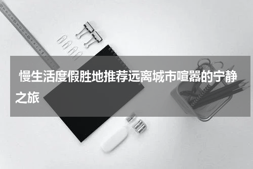  慢生活度假胜地推荐远离城市喧嚣的宁静之旅