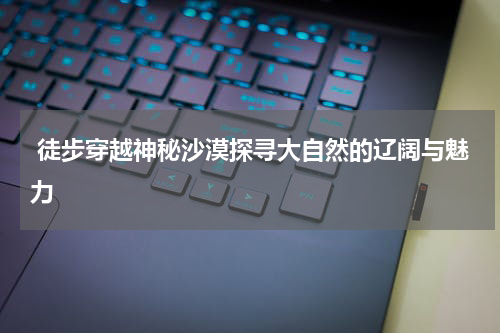  徒步穿越神秘沙漠探寻大自然的辽阔与魅力