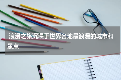  浪漫之旅沉浸于世界各地最浪漫的城市和景点
