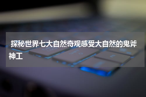 探秘世界七大自然奇观感受大自然的鬼斧神工
