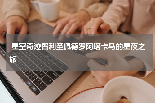  星空奇迹智利圣佩德罗阿塔卡马的星夜之旅