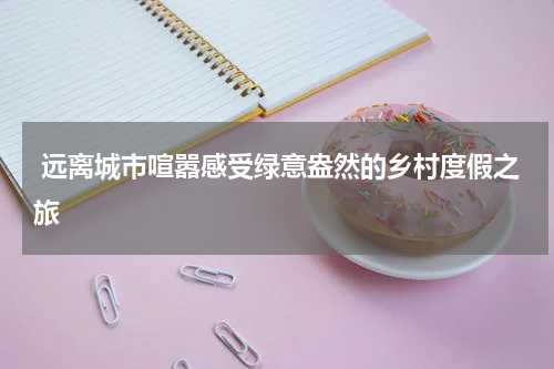  远离城市喧嚣感受绿意盎然的乡村度假之旅