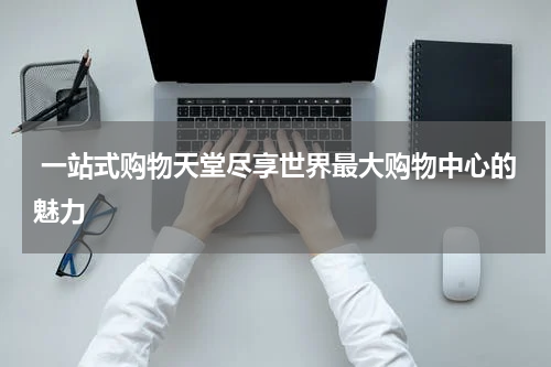  一站式购物天堂尽享世界最大购物中心的魅力