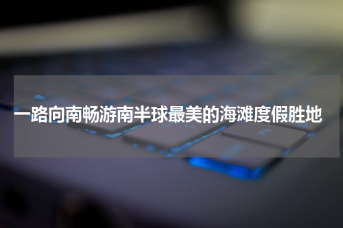  一路向南畅游南半球最美的海滩度假胜地