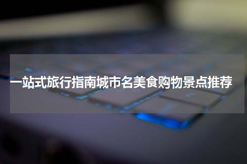  一站式旅行指南城市名美食购物景点推荐
