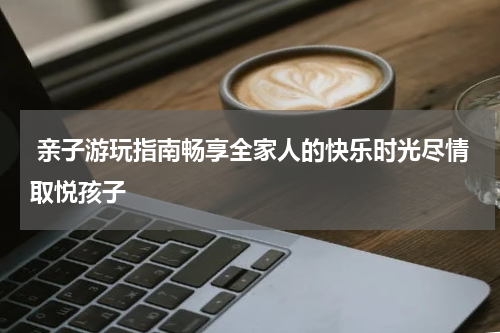  亲子游玩指南畅享全家人的快乐时光尽情取悦孩子
