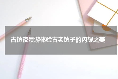  古镇夜景游体验古老镇子的闪耀之美