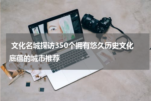  文化名城探访350个拥有悠久历史文化底蕴的城市推荐
