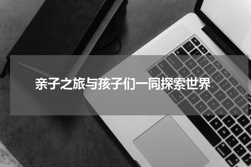  亲子之旅与孩子们一同探索世界