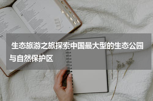  生态旅游之旅探索中国最大型的生态公园与自然保护区