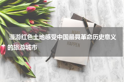  漫游红色土地感受中国最具革命历史意义的旅游城市