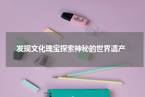  发现文化瑰宝探索神秘的世界遗产