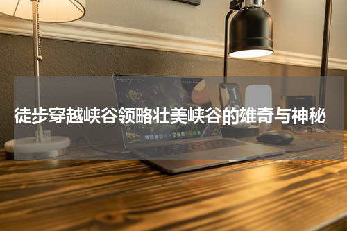  徒步穿越峡谷领略壮美峡谷的雄奇与神秘
