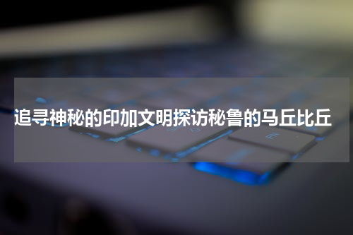  追寻神秘的印加文明探访秘鲁的马丘比丘