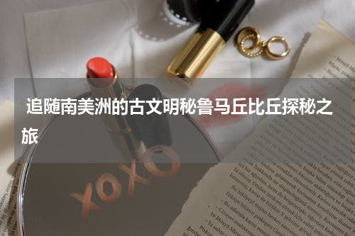  追随南美洲的古文明秘鲁马丘比丘探秘之旅