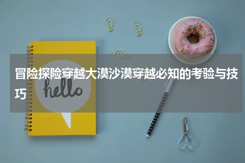 冒险探险穿越大漠沙漠穿越必知的考验与技巧