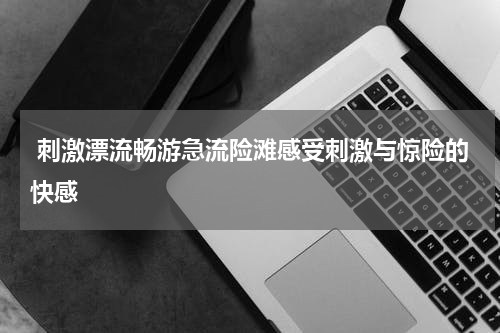  刺激漂流畅游急流险滩感受刺激与惊险的快感
