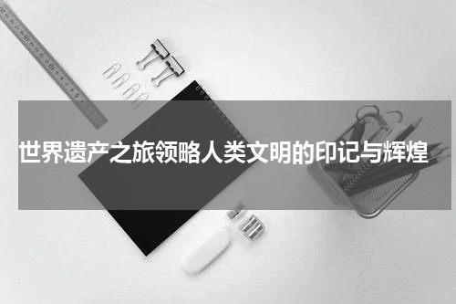  世界遗产之旅领略人类文明的印记与辉煌