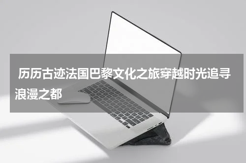  历历古迹法国巴黎文化之旅穿越时光追寻浪漫之都
