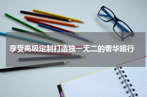  享受高级定制打造独一无二的奢华旅行