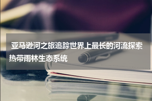  亚马逊河之旅追踪世界上最长的河流探索热带雨林生态系统