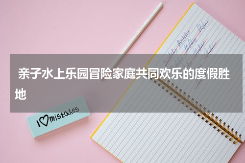  亲子水上乐园冒险家庭共同欢乐的度假胜地
