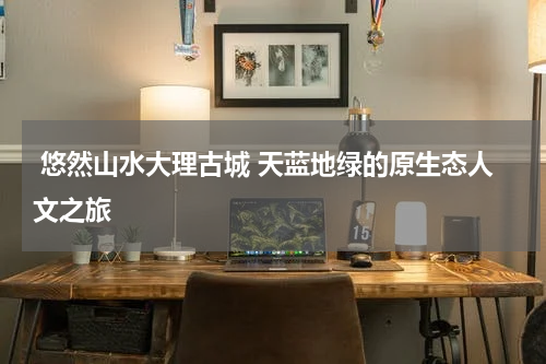  悠然山水大理古城 天蓝地绿的原生态人文之旅