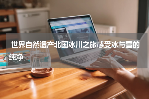  世界自然遗产北国冰川之旅感受冰与雪的纯净