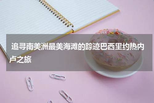  追寻南美洲最美海滩的踪迹巴西里约热内卢之旅