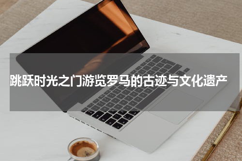 跳跃时光之门游览罗马的古迹与文化遗产