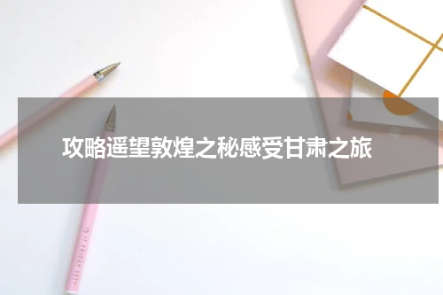  攻略遥望敦煌之秘感受甘肃之旅
