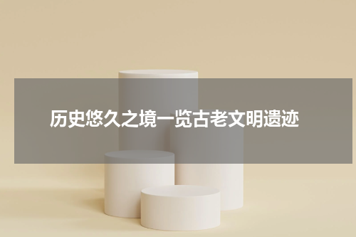  历史悠久之境一览古老文明遗迹