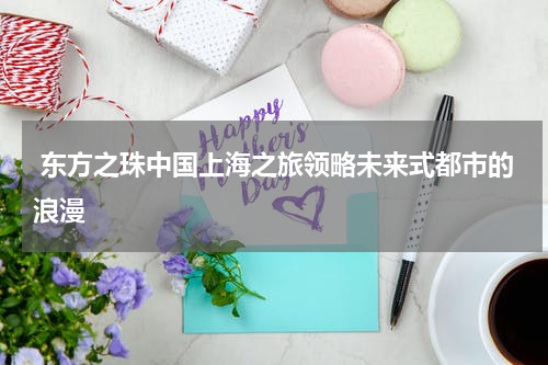  东方之珠中国上海之旅领略未来式都市的浪漫
