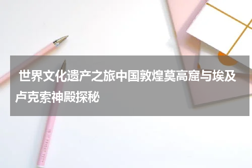  世界文化遗产之旅中国敦煌莫高窟与埃及卢克索神殿探秘