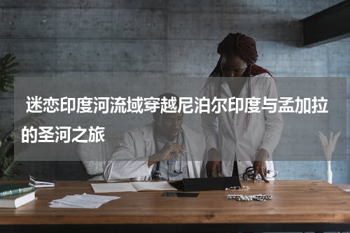  迷恋印度河流域穿越尼泊尔印度与孟加拉的圣河之旅