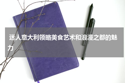  迷人意大利领略美食艺术和浪漫之都的魅力
