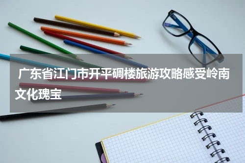  广东省江门市开平碉楼旅游攻略感受岭南文化瑰宝
