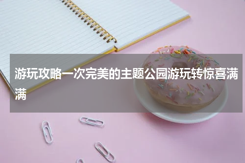 游玩攻略一次完美的主题公园游玩转惊喜满满