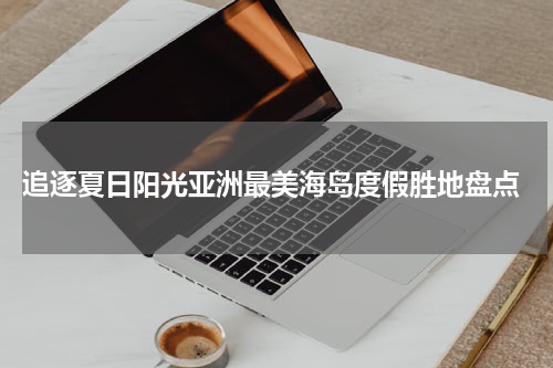  追逐夏日阳光亚洲最美海岛度假胜地盘点