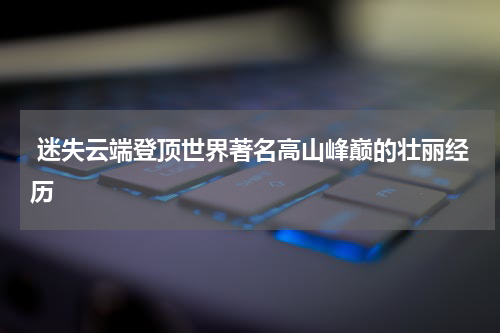  迷失云端登顶世界著名高山峰巅的壮丽经历