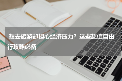 想去旅游却担心经济压力？这些超值自由行攻略必备