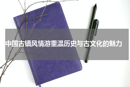  中国古镇风情游重温历史与古文化的魅力