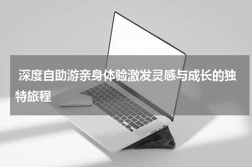  深度自助游亲身体验激发灵感与成长的独特旅程