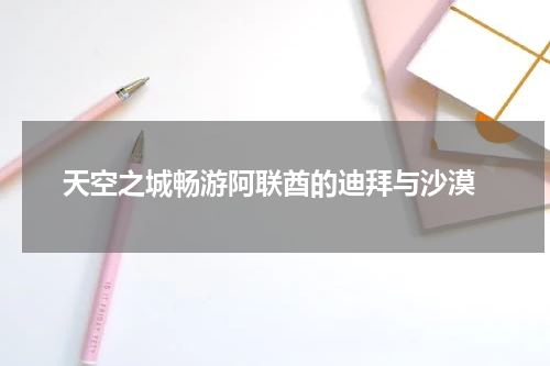  天空之城畅游阿联酋的迪拜与沙漠